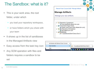 © 2016 IBM Corporation
3434
The Sandbox: what is it?
 This is your work area, the root
folder, under which
 you load your repository workspace,
 or have folders which you share with
your team
 It shows up in the list of sandboxes
in the Managed Artifacts view
 Easy access from the task tray icon
 Any SCM operation with files and
folders requires a sandbox to be
set
 