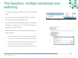 © 2016 IBM Corporation
3535
The Sandbox: multiple sandboxes and
switching
 You can only track one sandbox at a time with the Shell
Client
 You can switch to a new sandbox either via the task
tray context menu or the Artifacts View
 You can switch between existing sandboxes via Open
Sandbox in the task tray or the ‘Set Current’ option on a
sandbox in the Artifacts View
 All the meta data for all the sandboxes are preserved
across switches
 The idea is that you work on one sandbox at a specific
point in time, and switch back and forth if you need to
 We could have supported multiple sandboxes at one
time, but some of our richer integrations like the
Pending Changes View would become complex to use
 
