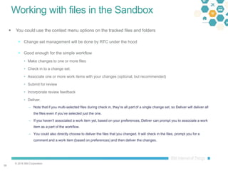 © 2016 IBM Corporation
3939
Working with files in the Sandbox
 You could use the context menu options on the tracked files and folders
 Change set management will be done by RTC under the hood
 Good enough for the simple workflow
• Make changes to one or more files
• Check in to a change set.
• Associate one or more work items with your changes (optional, but recommended)
• Submit for review
• Incorporate review feedback
• Deliver.
– Note that if you multi-selected files during check in, they’re all part of a single change set, so Deliver will deliver all
the files even if you’ve selected just the one.
– If you haven’t associated a work item yet, based on your preferences, Deliver can prompt you to associate a work
item as a part of the workflow.
– You could also directly choose to deliver the files that you changed. It will check in the files, prompt you for a
comment and a work item (based on preferences) and then deliver the changes.
 