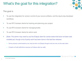 © 2016 IBM Corporation
44
What’s the goal for this integration?
The goal is
 To use this integration for version control of your source artifacts, and the day-to-day developer
workflows
 To use RTC browser clients for tracking and planning your project
 To use RTC browser clients for managing builds
 To use RTC browser clients for admin work
 [Note: The admin may need to use the Eclipse client for certain tasks that have not been web
enabled yet, though a lot of parity work has been done in the last few releases
 Some process customizations can only be done via Eclipse though most are now via the web client
 Creation of build definitions requires an Eclipse client as well]
 