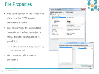 © 2016 IBM Corporation
4242
File Properties
 The Jazz section in the Properties
View has the RTC related
properties for a file.
 You can change the executable
property, or the line delimiter or
MIME type for your platform if
you’d like.
 The line delimiter/MIME type is used by
the compare tool
 You can also define custom
properties
 