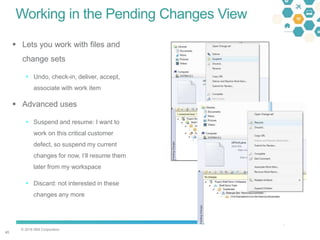 © 2016 IBM Corporation
4545
Working in the Pending Changes View
 Lets you work with files and
change sets
 Undo, check-in, deliver, accept,
associate with work item
 Advanced uses
 Suspend and resume: I want to
work on this critical customer
defect, so suspend my current
changes for now, I’ll resume them
later from my workspace
 Discard: not interested in these
changes any more
 