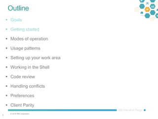 © 2016 IBM Corporation
55
Outline
 Goals
 Getting started
 Modes of operation
 Usage patterns
 Setting up your work area
 Working in the Shell
 Code review
 Handling conflicts
 Preferences
 Client Parity
 