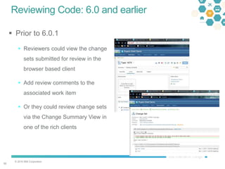 © 2016 IBM Corporation
5050
Reviewing Code: 6.0 and earlier
 Prior to 6.0.1
 Reviewers could view the change
sets submitted for review in the
browser based client
 Add review comments to the
associated work item
 Or they could review change sets
via the Change Summary View in
one of the rich clients
 