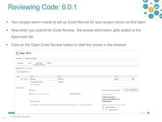 © 2016 IBM Corporation
5151
Reviewing Code: 6.0.1
 Your project admin needs to set up Code Review for your project (more on this later)
 Now when you submit for Code Review, the review information gets added to the
Approvals tab
 Click on the Open Code Review button to start the review in the browser
 