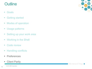 © 2016 IBM Corporation
5454
Outline
 Goals
 Getting started
 Modes of operation
 Usage patterns
 Setting up your work area
 Working in the Shell
 Code review
 Handling conflicts
 Preferences
 Client Parity
 