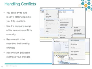 © 2016 IBM Corporation
5656
Handling Conflicts
 You could try to auto-
resolve, RTC will prompt
you if it’s unable to.
 Use the compare merge
editor to resolve conflicts
manually
 Resolve with mine
overrides the incoming
changes
 Resolve with proposed
overrides your changes
 