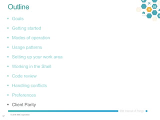 © 2016 IBM Corporation
5757
Outline
 Goals
 Getting started
 Modes of operation
 Usage patterns
 Setting up your work area
 Working in the Shell
 Code review
 Handling conflicts
 Preferences
 Client Parity
 