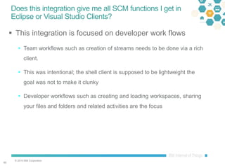 © 2016 IBM Corporation
6060
Does this integration give me all SCM functions I get in
Eclipse or Visual Studio Clients?
 This integration is focused on developer work flows
 Team workflows such as creation of streams needs to be done via a rich
client.
 This was intentional; the shell client is supposed to be lightweight the
goal was not to make it clunky
 Developer workflows such as creating and loading workspaces, sharing
your files and folders and related activities are the focus
 