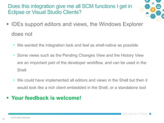 © 2016 IBM Corporation
6161
Does this integration give me all SCM functions I get in
Eclipse or Visual Studio Clients?
 IDEs support editors and views, the Windows Explorer
does not
 We wanted the integration look and feel as shell-native as possible
 Some views such as the Pending Changes View and the History View
are an important part of the developer workflow, and can be used in the
Shell
 We could have implemented all editors and views in the Shell but then it
would look like a rich client embedded in the Shell, or a standalone tool
 Your feedback is welcome!
 