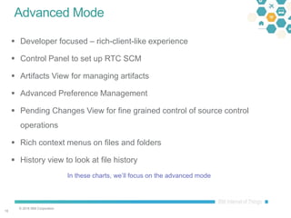 © 2016 IBM Corporation
1010
Advanced Mode
 Developer focused – rich-client-like experience
 Control Panel to set up RTC SCM
 Artifacts View for managing artifacts
 Advanced Preference Management
 Pending Changes View for fine grained control of source control
operations
 Rich context menus on files and folders
 History view to look at file history
In these charts, we’ll focus on the advanced mode
 