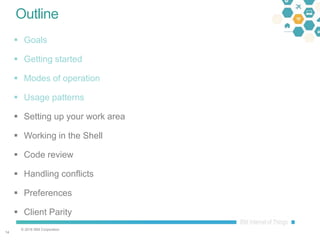 © 2016 IBM Corporation
1414
Outline
 Goals
 Getting started
 Modes of operation
 Usage patterns
 Setting up your work area
 Working in the Shell
 Code review
 Handling conflicts
 Preferences
 Client Parity
 