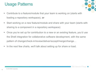 © 2016 IBM Corporation
1515
Usage Patterns
 Contribute to a feature/module that your team is working on (starts with
loading a repository workspace), or
 Start working on a new feature/module and share with your team (starts with
sharing to a component in a repository workspace)
 Once you’re set up for contribution to a new or an existing feature, you’d use
the Shell integration for collaborative software development, with the same
pattern of change/check-in/review/deliver/accept/merge/change…
 In the next few charts, we’ll talk about setting up for share or load.
 