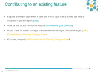 © 2016 IBM Corporation
1818
Contributing to an existing feature
 Login to a browser based RTC Client and look at your team’s plan to see what’s
assigned to you this sprint (Web)
 Work on the source files for the feature (any editor or your own IDE)
 Undo, check in, accept changes, suspend/resume changes, discard changes (Shell
Context Menus, Pending Changes View)
 Compare, merge (Shell Context Menus, Pending Changes View)
 