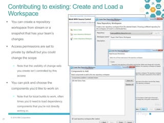© 2016 IBM Corporation
2121
Contributing to existing: Create and Load a
Workspace
 You can create a repository
workspace from stream or a
snapshot that has your team’s
changes
 Access permissions are set to
private by default but you could
change the scope
 Note that the visibility of change sets
you create isn’t controlled by this
access
 You can pick and choose the
components you’d like to work on
 Note that for local builds to work, often
times you’d need to load dependency
components that you’re not directly
working on.
 