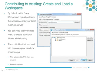 © 2016 IBM Corporation
2222
Contributing to existing: Create and Load a
Workspace
 By default, a the “New
Workspace” operation loads
the workspace into your local
machine as well
 You can load based on load
rules, or create additional
folders while loading
 The root folder that you load
into becomes your sandbox
or work area
 This is tracked by RTC from now
onwards
 More on this later
 