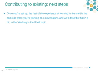 © 2016 IBM Corporation
2525
Contributing to existing: next steps
 Once you’re set up, the rest of the experience of working in the shell is the
same as when you’re working on a new feature, and we’ll describe that in a
bit, in the ‘Working in the Shell’ topic
 