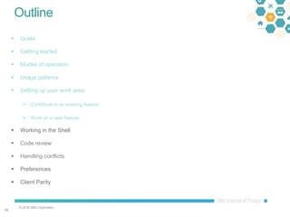 © 2016 IBM Corporation
2626
Outline
 Goals
 Getting started
 Modes of operation
 Usage patterns
 Setting up your work area
 Contribute to an existing feature
 Work on a new feature
 Working in the Shell
 Code review
 Handling conflicts
 Preferences
 Client Parity
 