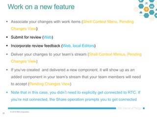 © 2016 IBM Corporation
2828
Work on a new feature
 Associate your changes with work items (Shell Context Menu, Pending
Changes View)
 Submit for review (Web)
 Incorporate review feedback (Web, local Editors)
 Deliver your changes to your team’s stream (Shell Context Menus, Pending
Changes View)
 If you’ve created and delivered a new component, it will show up as an
added component in your team’s stream that your team members will need
to accept (Pending Changes View)
 Note that in this case, you didn’t need to explicitly get connected to RTC. If
you’re not connected, the Share operation prompts you to get connected
 