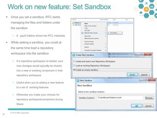 © 2016 IBM Corporation
2929
Work on new feature: Set Sandbox
 Once you set a sandbox, RTC starts
managing the files and folders under
the sandbox
 A .jazz5 folders stores the RTC metadata
 While setting a sandbox, you could at
the same time load a repository
workspace into the sandbox
 If a repository workspace is loaded, your
new changes would typically be shared
into a new or existing component in that
repository workspace
 Useful when you’re adding a new feature
to a set of existing features
 Otherwise you make your choices for
repository workspace/component during
Share
 