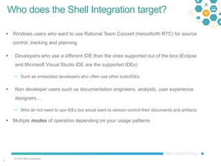 © 2016 IBM Corporation
33
Who does the Shell Integration target?
 Windows users who want to use Rational Team Concert (henceforth RTC) for source
control, tracking and planning
 Developers who use a different IDE than the ones supported out of the box (Eclipse
and Microsoft Visual Studio IDE are the supported IDEs)
 Such as embedded developers who often use other tools/IDEs
 Non developer users such us documentation engineers, analysts, user experience
designers…
 Who do not need to use IDEs but would want to version control their documents and artifacts
 Multiple modes of operation depending on your usage patterns
 