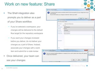 © 2016 IBM Corporation
3131
Work on new feature: Share
 The Shell integration also
prompts you to deliver as a part
of your Share workflow
 If you’ve selected a workspace, your
changes will be delivered to the default
flow target for the repository workspace
 If you want your changes reviewed
before you deliver, do not deliver your
changes as a part of Share. Instead,
associate your changes with a work
item and submit for a code review
 Once delivered, your team can
see your changes
 