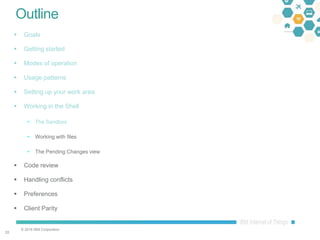 © 2016 IBM Corporation
3333
Outline
 Goals
 Getting started
 Modes of operation
 Usage patterns
 Setting up your work area
 Working in the Shell
 The Sandbox
 Working with files
 The Pending Changes view
 Code review
 Handling conflicts
 Preferences
 Client Parity
 