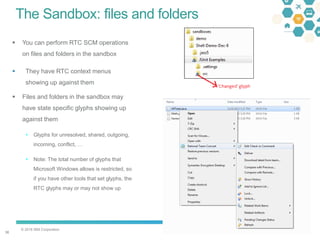 © 2016 IBM Corporation
3636
The Sandbox: files and folders
 You can perform RTC SCM operations
on files and folders in the sandbox
 They have RTC context menus
showing up against them
 Files and folders in the sandbox may
have state specific glyphs showing up
against them
 Glyphs for unresolved, shared, outgoing,
incoming, conflict, …
 Note: The total number of glyphs that
Microsoft Windows allows is restricted, so
if you have other tools that set glyphs, the
RTC glyphs may or may not show up
 