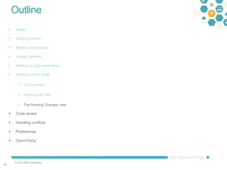 © 2016 IBM Corporation
3838
Outline
 Goals
 Getting started
 Modes of operation
 Usage patterns
 Setting up your work area
 Working in the Shell
 The Sandbox
 Working with files
 The Pending Changes view
 Code review
 Handling conflicts
 Preferences
 Client Parity
 