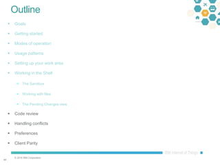 © 2016 IBM Corporation
4444
Outline
 Goals
 Getting started
 Modes of operation
 Usage patterns
 Setting up your work area
 Working in the Shell
 The Sandbox
 Working with files
 The Pending Changes view
 Code review
 Handling conflicts
 Preferences
 Client Parity
 
