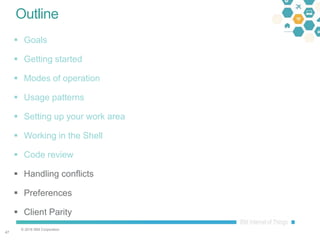 © 2016 IBM Corporation
4747
Outline
 Goals
 Getting started
 Modes of operation
 Usage patterns
 Setting up your work area
 Working in the Shell
 Code review
 Handling conflicts
 Preferences
 Client Parity
 