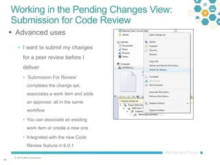 © 2016 IBM Corporation
4848
Working in the Pending Changes View:
Submission for Code Review
 Advanced uses
 I want to submit my changes
for a peer review before I
deliver
• ‘Submission For Review’
completes the change set,
associates a work item and adds
an approver, all in the same
workflow
• You can associate an existing
work item or create a new one
• Integrated with the new Code
Review feature in 6.0.1
 