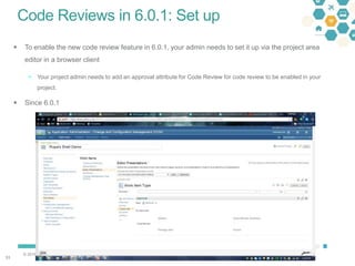 © 2016 IBM Corporation
5353
Code Reviews in 6.0.1: Set up
 To enable the new code review feature in 6.0.1, your admin needs to set it up via the project area
editor in a browser client
 Your project admin needs to add an approval attribute for Code Review for code review to be enabled in your
project.
 Since 6.0.1
 