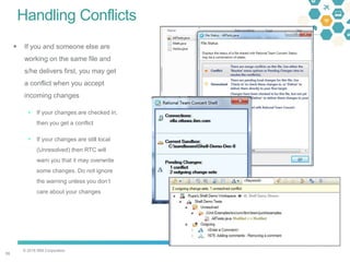 © 2016 IBM Corporation
5555
Handling Conflicts
 If you and someone else are
working on the same file and
s/he delivers first, you may get
a conflict when you accept
incoming changes
 If your changes are checked in,
then you get a conflict
 If your changes are still local
(Unresolved) then RTC will
warn you that it may overwrite
some changes. Do not ignore
the warning unless you don’t
care about your changes
 