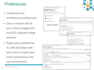 © 2016 IBM Corporation
5858
Preferences
 Customize your
workflows via preferences
 Use a compare tool of
your choice plugged into
the RTC compare merge
process
 Export your preferences
to a file and share with
your team or import your
team’s preferences into
your environment
 