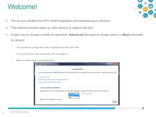 © 2016 IBM Corporation
66
Welcome!
 You’ve just installed the RTC Shell Integration and restarted your machine
 The welcome screen pops up, with options to explore the tool
 It asks you to choose a mode of operation: Advanced (focused on power users) or Basic (focused
on others)
 You can always change the mode of operation any time you’d like
 You could use the “Help me choose” link for guidance
 More on modes later in the presentation
 