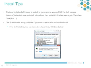 © 2016 IBM Corporation
6363
Install Tips
 During uninstall/install, instead of restarting your machine, you could kill the shell process
(explorer) in the task view, uninstall, reinstall and then restart it in the task view again (File->New
Task(Run…))
 The Shell installer lets you choose if you want to restart after an install/uninstall
 If you don’t restart, you may see unexpected behavior in your Windows Explorer
 