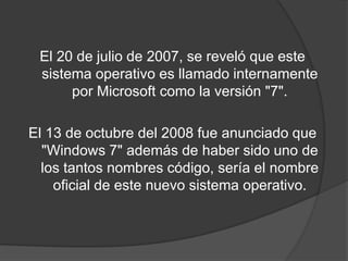 El 20 de julio de 2007, se reveló que este sistema operativo es llamado internamente por Microsoft como la versión "7".El 13 de octubre del 2008 fue anunciado que "Windows 7" además de haber sido uno de los tantos nombres código, sería el nombre oficial de este nuevo sistema operativo.