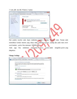 3. Lalu pilih dan klik Windows Update
Dari jendela tersebut anda dapat melakukan Update terhadap Windows anda. Namun anda
memerlukan koneksi internet yang cukup untuk melakukan update, apalagi jika pada masa awal-
awal instalasi, update bisa mencapai 100MB lebih.
Anda juga bisa melakukan manajemen Windows update untuk mengelola update yang
diinginkan.
Change Settings
 