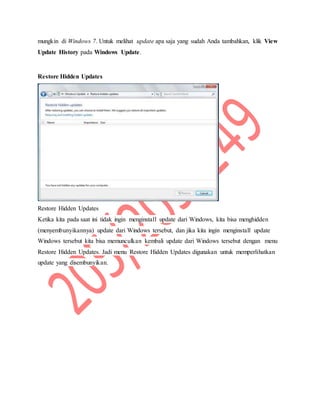 mungkin di Windows 7. Untuk melihat update apa saja yang sudah Anda tambahkan, klik View
Update History pada Windows Update.
Restore Hidden Updates
Restore Hidden Updates
Ketika kita pada saat ini tidak ingin menginstall update dari Windows, kita bisa menghidden
(menyembunyikannya) update dari Windows tersebut, dan jika kita ingin menginstall update
Windows tersebut kita bisa memunculkan kembali update dari Windows tersebut dengan menu
Restore Hidden Updates. Jadi menu Restore Hidden Updates digunakan untuk memperlihatkan
update yang disembunyikan.
 