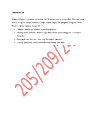 KESIMPULAN
Windows Update merupakan sebuah fitur dari Windows yang memungkinkan Windows untuk
melakukan update dengan sendirinya, tanpa campur tangan dari pengguna komputer sendiri.
Windows update memiliki fungsi sbb :
 Windows akan tetap baru dan terjaga keamanannya.
 Meningkatkan performa Windows agar lebih efisien dalam menggunakan resource
komputer.
 Bisa menikmati fitur-fitur baru yang ditawarkan microsoft.
 Security yang lebih aman walau terkadang booting lebih lama.
 