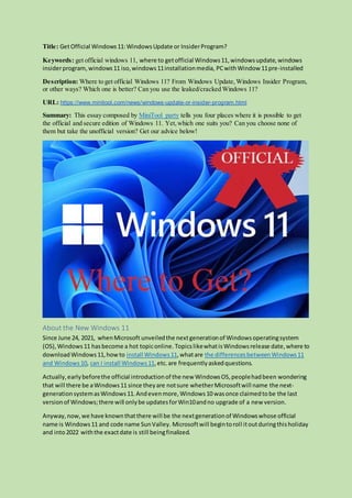 Title: GetOfficial Windows11:WindowsUpdate or InsiderProgram?
Keywords: get official windows 11, where to getofficial Windows11,windowsupdate,windows
insiderprogram, windows11 iso,windows11installationmedia, PCwithWindow 11pre-installed
Description: Where to get official Windows 11? From Windows Update,Windows Insider Program,
or other ways? Which one is better? Can you use the leaked/cracked Windows 11?
URL: https://www.minitool.com/news/windows-update-or-insider-program.html
Summary: This essay composed by MiniTool party tells you four places where it is possible to get
the official and secure edition of Windows 11. Yet,which one suits you? Can you choose none of
them but take the unofficial version? Get our advice below!
About the New Windows 11
Since June 24, 2021, whenMicrosoft unveiledthe nextgenerationof Windowsoperatingsystem
(OS),Windows11 hasbecome a hot topiconline. TopicslikewhatisWindowsrelease date,where to
downloadWindows11,howto install Windows11,whatare the differencesbetweenWindows11
and Windows10, can I install Windows11,etc.are frequentlyaskedquestions.
Actually,earlybeforethe official introductionof the new WindowsOS,peoplehadbeen wondering
that will there be aWindows11 since theyare notsure whetherMicrosoftwill name the next-
generationsystemasWindows11.Andevenmore,Windows10 wasonce claimedtobe the last
versionof Windows;there will onlybe updatesforWin10andno upgrade of a new version.
Anyway,now,we have knownthatthere will be the nextgenerationof Windowswhose official
name is Windows11 and code name SunValley. Microsoftwill begintoroll itoutduringthisholiday
and into2022 withthe exactdate is still beingfinalized.
 