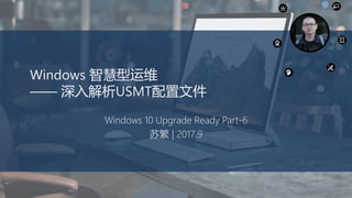 Windows 智慧型运维
—— 深入解析USMT配置文件
Windows 10 Upgrade Ready Part-6
苏繁 | 2017.9
 
