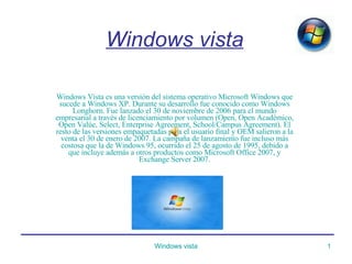 Windows vista Windows Vista es una versión del sistema operativo Microsoft Windows que sucede a Windows XP. Durante su desarrollo fue conocido como Windows Longhorn. Fue lanzado el 30 de noviembre de 2006 para el mundo empresarial a través de licenciamiento por volumen (Open, Open Académico, Open Valúe, Select, Enterprise Agreement, School/Campus Agreement). El resto de las versiones empaquetadas para el usuario final y OEM salieron a la venta el 30 de enero de 2007. La campaña de lanzamiento fue incluso más costosa que la de Windows 95, ocurrido el 25 de agosto de 1995, debido a que incluye además a otros productos como Microsoft Office 2007, y Exchange Server 2007. 