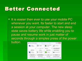 Better Connected It is easier then ever to use your mobile PC whenever you want. Its faster to start and end a session at your computer. The new sleep state saves battery life while enabling you to pause and resume work in just matter of seconds through a simples press of the power button. 