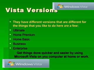 Vista Versions They have different versions that are different for the things that you like to do here are a few: Ultimate Home Premium Home Basic Business Enterprise Get things done quicker and easier by using Microsoft Vista on you computer at home or work. 