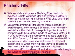 Phishing Filter Windows Vista includes a Phishing Filter, which is exposed in both Windows Mail and Internet Explorer 7, which detects phishing emails and Web sites and helps prevent you from succumbing to a scam.  Microsoft's Phishing Filter utilizes three methods for protecting you from this type of attack. First, Microsoft maintains a blacklist of known phishing sites to which it compares all URLs clicked inside of Windows Vista (in IE 7 or Windows Mail; a local copy of this list is stored on your PC). Second, IE 7 and Windows Mail analyze URLs in emails and Web sites you visit to see if they meet certain criteria which may indicate they are fraudulent. And third, the Phishing Filter can optionally send suspicious URLs to Microsoft for further research, though this won't happen without your consent. 