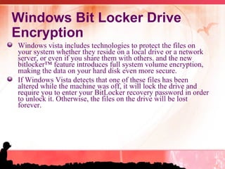 Windows Bit Locker Drive Encryption Windows vista includes technologies to protect the files on your system whether they reside on a local drive or a network server, or even if you share them with others. and the new bitlocker™ feature introduces full system volume encryption, making the data on your hard disk even more secure.  If Windows Vista detects that one of these files has been altered while the machine was off, it will lock the drive and require you to enter your BitLocker recovery password in order to unlock it. Otherwise, the files on the drive will be lost forever. 