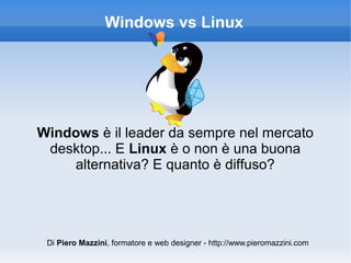 Windows vs Linux




Windows è il leader da sempre nel mercato
 desktop... E Linux è o non è una buona
    alternativa? E quanto è diffuso?




 Di Piero Mazzini, formatore e web designer - http://www.pieromazzini.com
 