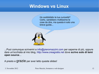 Windows vs Linux

                                 Ho soddisfatto la tua curiosità?
                                 Certo, sarebbero moltissime le
                                 cose da dire, ma questa è solo una
                                 breve guida...




...Puoi comunque scrivermi a info@pieromazzini.com per saperne di più, oppure
dare un'occhiata al mio blog, http://www.creagratis.net dove scrivo solo di temi
open source...

A presto e grazie per aver letto queste slides!

3. November 2012           Piero Mazzini, formatore e web designer             12
 